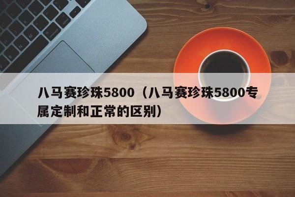 八马赛珍珠5800（八马赛珍珠5800专属定制和正常的区别）