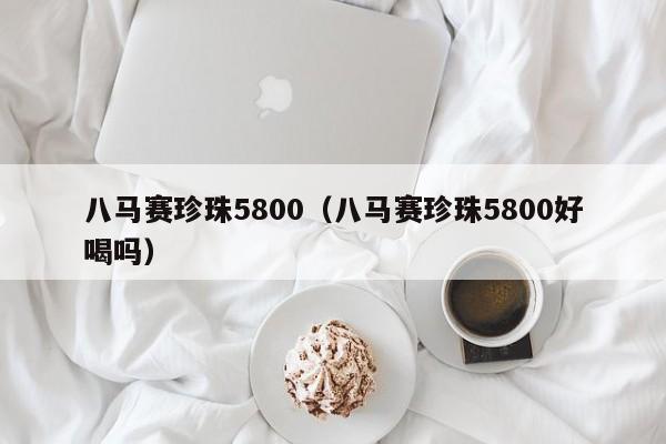 八马赛珍珠5800（八马赛珍珠5800好喝吗）