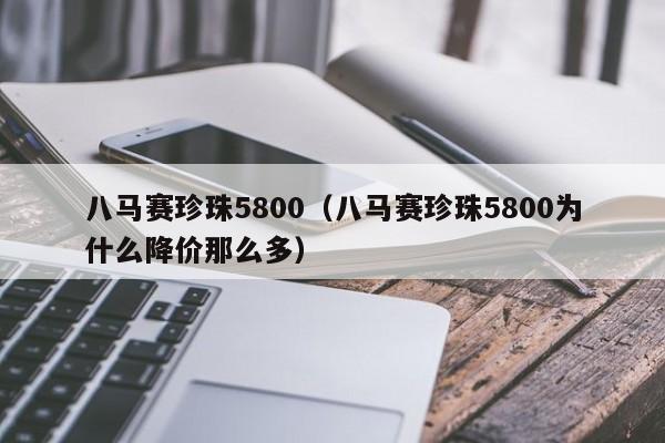 八马赛珍珠5800（八马赛珍珠5800为什么降价那么多）