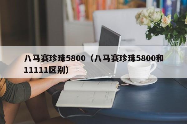 八马赛珍珠5800（八马赛珍珠5800和11111区别）