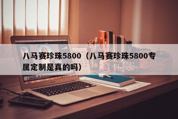 八马赛珍珠5800（八马赛珍珠5800专属定制是真的吗）